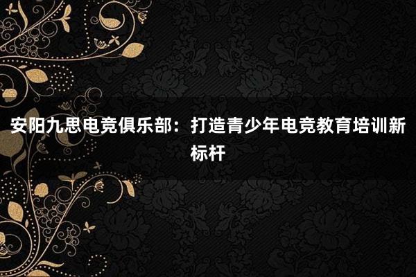 安阳九思电竞俱乐部：打造青少年电竞教育培训新标杆