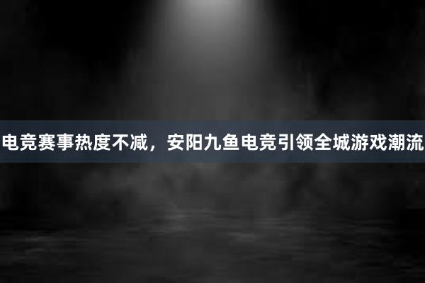 电竞赛事热度不减，安阳九鱼电竞引领全城游戏潮流