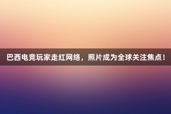 巴西电竞玩家走红网络，照片成为全球关注焦点！