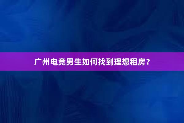 广州电竞男生如何找到理想租房？