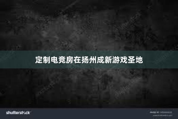 定制电竞房在扬州成新游戏圣地