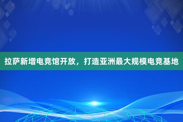 拉萨新增电竞馆开放，打造亚洲最大规模电竞基地