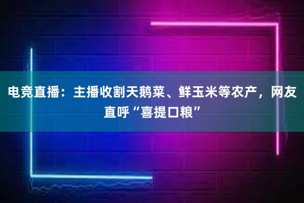 电竞直播：主播收割天鹅菜、鲜玉米等农产，网友直呼“喜提口粮”