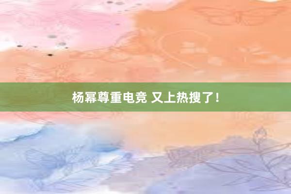 杨幂尊重电竞 又上热搜了！