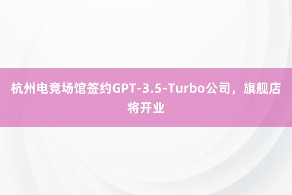 杭州电竞场馆签约GPT-3.5-Turbo公司，旗舰店将开业