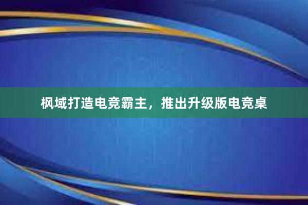 枫域打造电竞霸主，推出升级版电竞桌