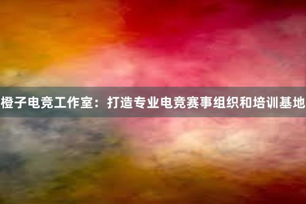 橙子电竞工作室：打造专业电竞赛事组织和培训基地