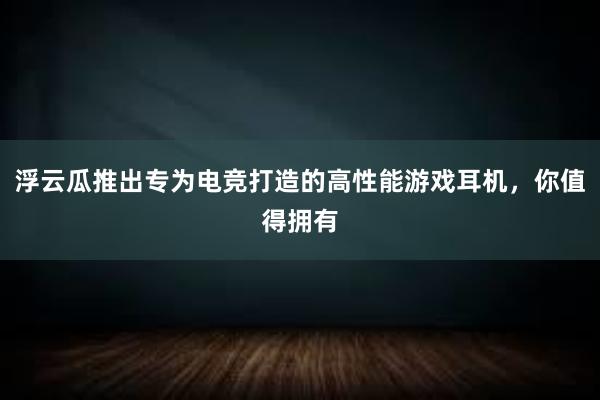 浮云瓜推出专为电竞打造的高性能游戏耳机，你值得拥有