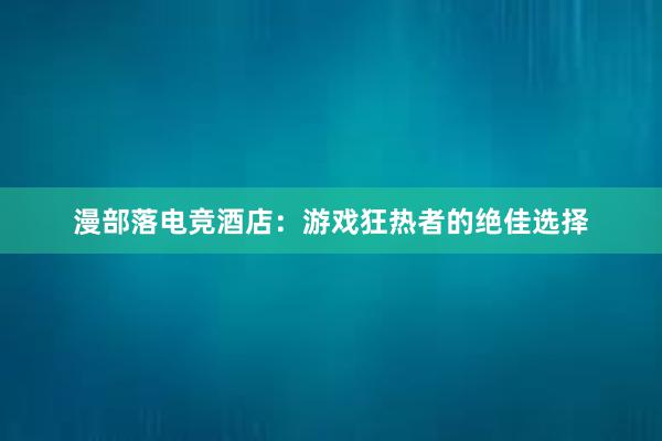 漫部落电竞酒店：游戏狂热者的绝佳选择