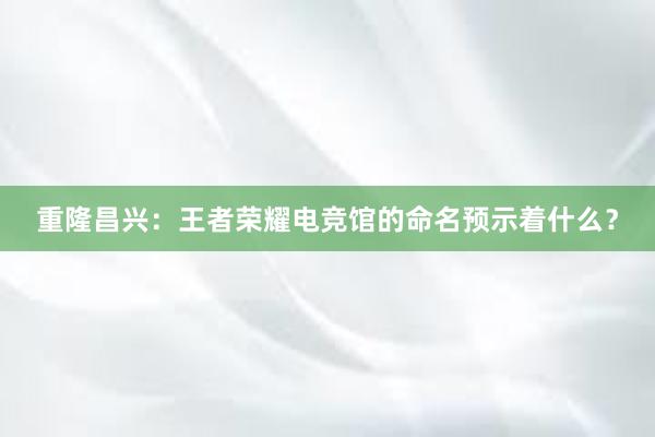 重隆昌兴：王者荣耀电竞馆的命名预示着什么？