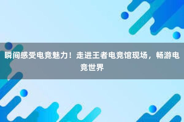 瞬间感受电竞魅力！走进王者电竞馆现场，畅游电竞世界