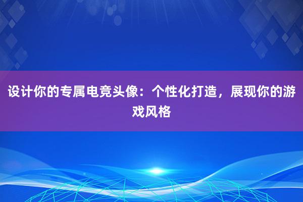 设计你的专属电竞头像：个性化打造，展现你的游戏风格