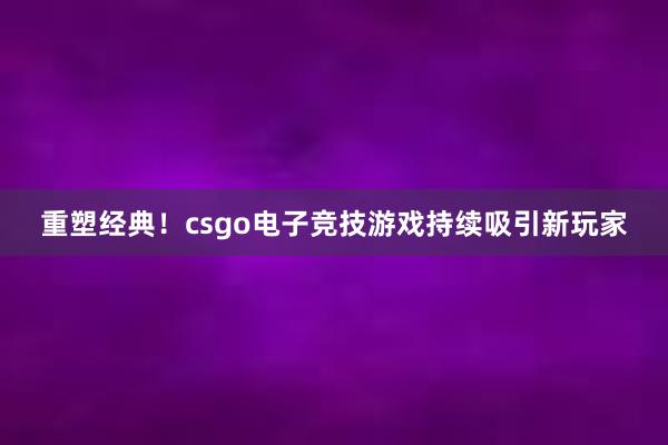 重塑经典！csgo电子竞技游戏持续吸引新玩家