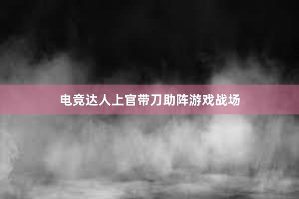 电竞达人上官带刀助阵游戏战场