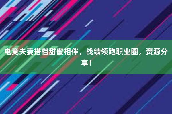 电竞夫妻搭档甜蜜相伴，战绩领跑职业圈，资源分享！