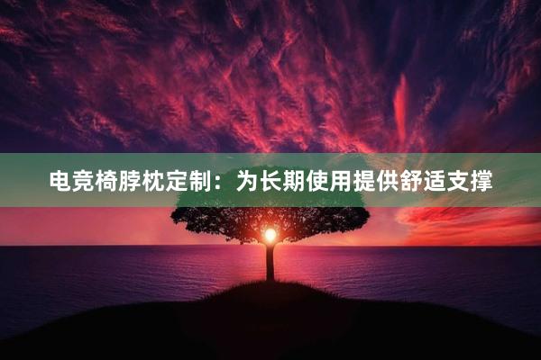 电竞椅脖枕定制：为长期使用提供舒适支撑