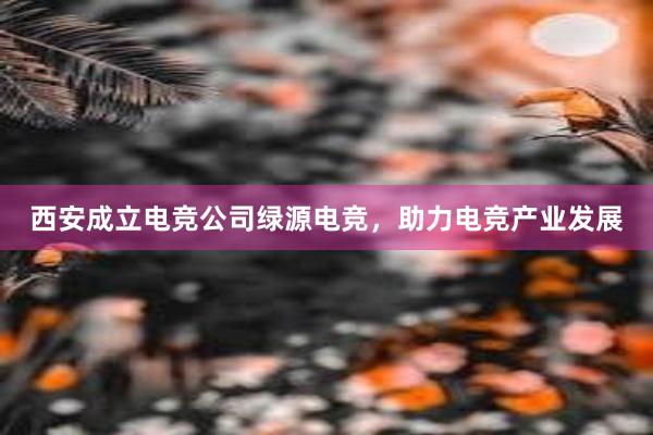 西安成立电竞公司绿源电竞，助力电竞产业发展