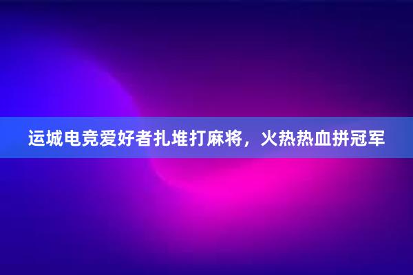 运城电竞爱好者扎堆打麻将，火热热血拼冠军