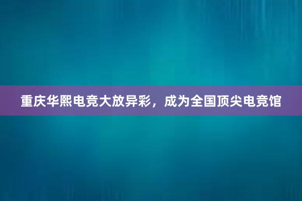 重庆华熙电竞大放异彩，成为全国顶尖电竞馆