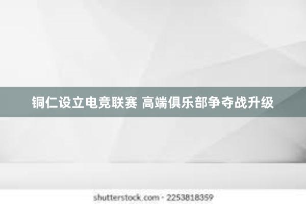 铜仁设立电竞联赛 高端俱乐部争夺战升级