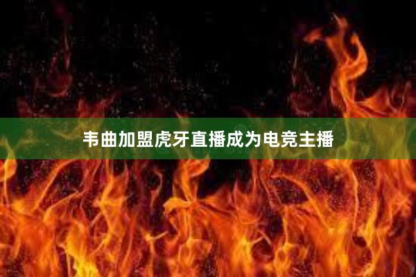 韦曲加盟虎牙直播成为电竞主播