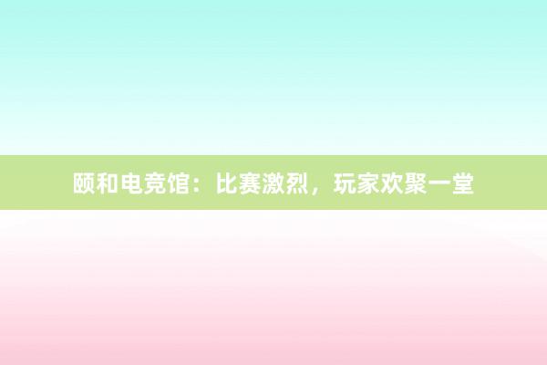 颐和电竞馆：比赛激烈，玩家欢聚一堂